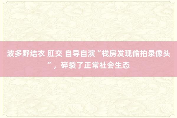 波多野结衣 肛交 自导自演“栈房发现偷拍录像头”，碎裂了正常社会生态