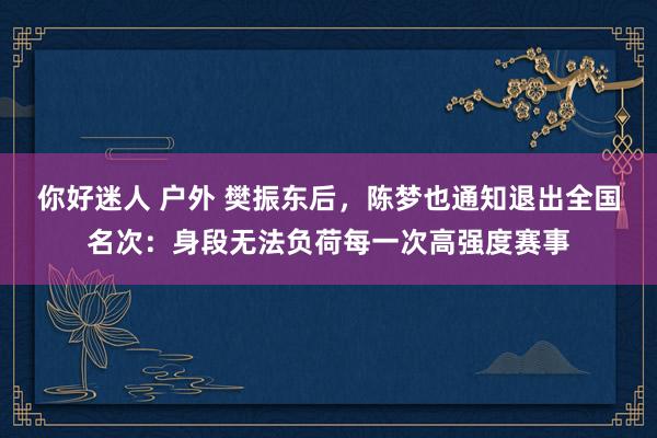 你好迷人 户外 樊振东后，陈梦也通知退出全国名次：身段无法负荷每一次高强度赛事