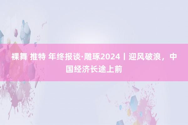 裸舞 推特 年终报谈·雕琢2024丨迎风破浪，中国经济长途上前