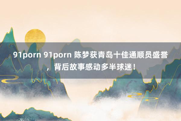 91porn 91porn 陈梦获青岛十佳通顺员盛誉，背后故事感动多半球迷！