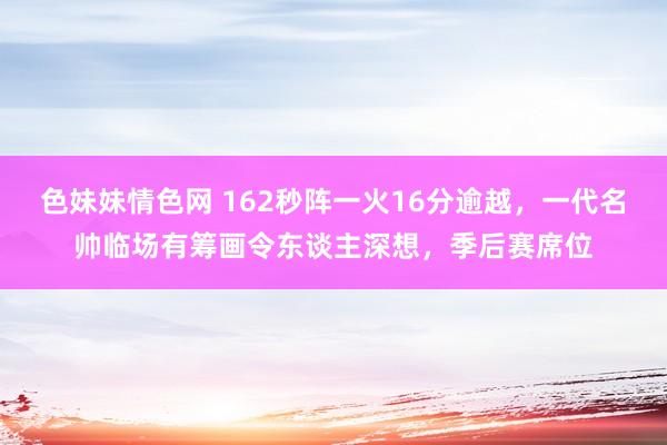 色妹妹情色网 162秒阵一火16分逾越，一代名帅临场有筹画令东谈主深想，季后赛席位