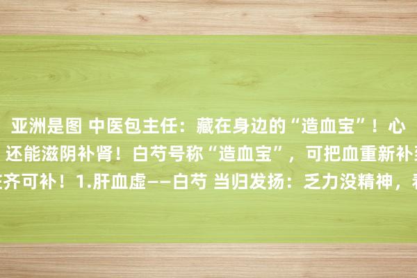 亚洲是图 中医包主任：藏在身边的“造血宝”！心血、肝血、脾血齐可补，还能滋阴补肾！白芍号称“造血宝”，可把血重新补到脚，五脏齐可补！1.肝血虚——白芍 当归发扬：乏力没精神，看成麻痹，眼干发涩，视野依稀，...