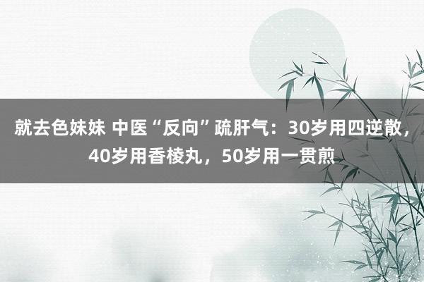 就去色妹妹 中医“反向”疏肝气：30岁用四逆散，40岁用香棱丸，50岁用一贯煎