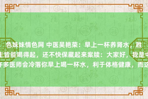 色妹妹情色网 中医吴艳荣：早上一杯养肾水，胜过万两金，东谈主东谈主皆能喝得起，还不快保藏起来案牍：大家好，我是中医科主任吴艳荣，许多医师会冷落你早上喝一杯水，利于体格健康，而这杯水也不错变一变，加入3味药，酿成万金难...