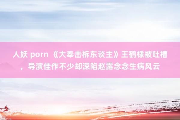 人妖 porn 《大奉击柝东谈主》王鹤棣被吐槽，导演佳作不少却深陷赵露念念生病风云