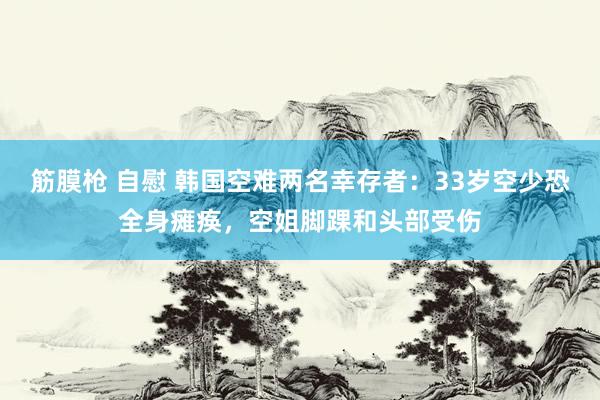 筋膜枪 自慰 韩国空难两名幸存者：33岁空少恐全身瘫痪，空姐脚踝和头部受伤