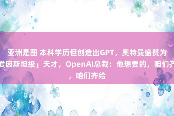 亚洲是图 本科学历但创造出GPT，奥特曼盛赞为「爱因斯坦级」天才，OpenAI总裁：他想要的，咱们齐给