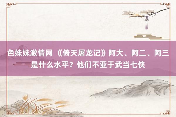 色妹妹激情网 《倚天屠龙记》阿大、阿二、阿三是什么水平？他们不亚于武当七侠