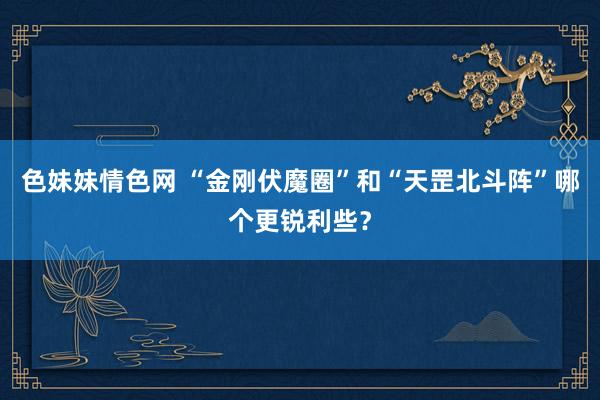 色妹妹情色网 “金刚伏魔圈”和“天罡北斗阵”哪个更锐利些？