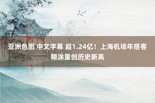 亚洲色图 中文字幕 超1.24亿！上海机场年搭客糊涂量创历史新高