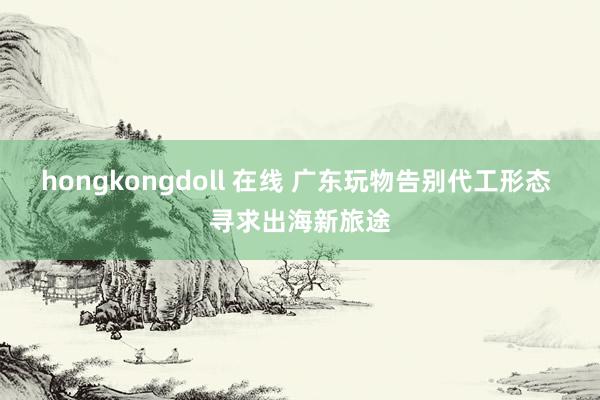 hongkongdoll 在线 广东玩物告别代工形态 寻求出海新旅途