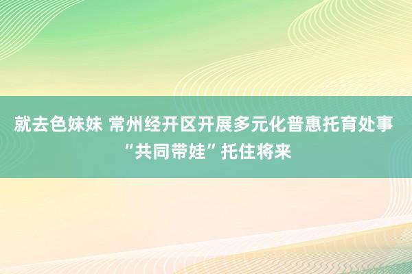 就去色妹妹 常州经开区开展多元化普惠托育处事 “共同带娃”托住将来