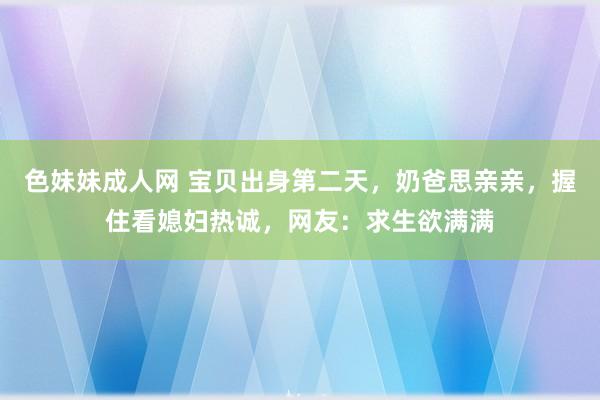 色妹妹成人网 宝贝出身第二天，奶爸思亲亲，握住看媳妇热诚，网友：求生欲满满