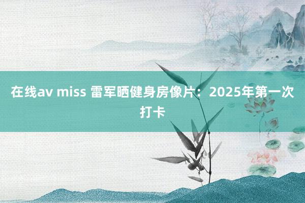 在线av miss 雷军晒健身房像片：2025年第一次打卡