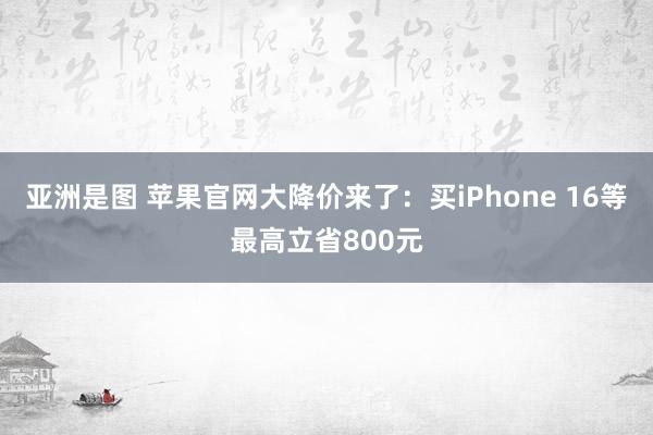 亚洲是图 苹果官网大降价来了：买iPhone 16等最高立省800元