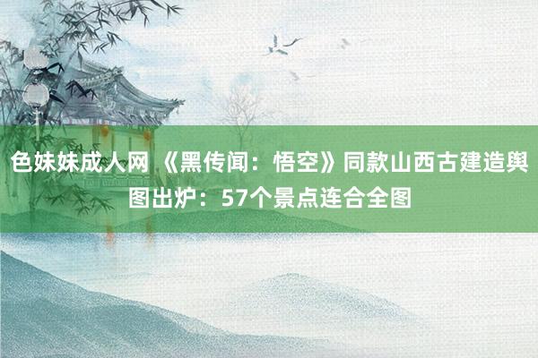 色妹妹成人网 《黑传闻：悟空》同款山西古建造舆图出炉：57个景点连合全图