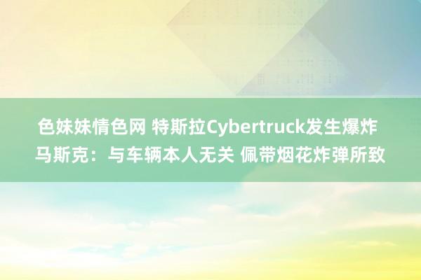 色妹妹情色网 特斯拉Cybertruck发生爆炸 马斯克：与车辆本人无关 佩带烟花炸弹所致