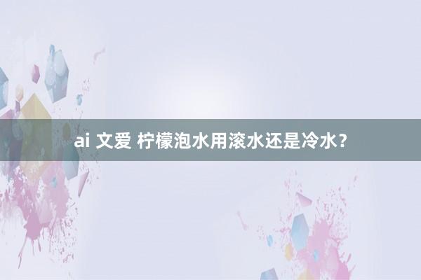 ai 文爱 柠檬泡水用滚水还是冷水？