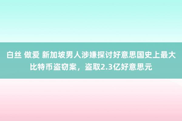 白丝 做爱 新加坡男人涉嫌探讨好意思国史上最大比特币盗窃案，盗取2.3亿好意思元