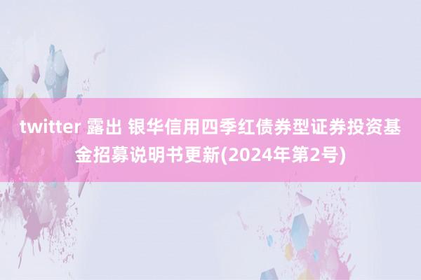 twitter 露出 银华信用四季红债券型证券投资基金招募说明书更新(2024年第2号)