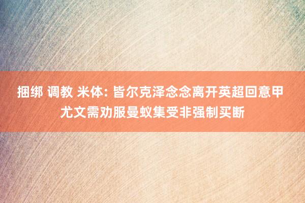 捆绑 调教 米体: 皆尔克泽念念离开英超回意甲 尤文需劝服曼蚁集受非强制买断