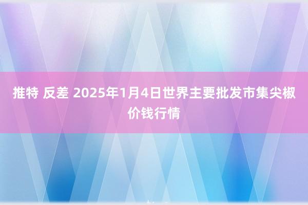 推特 反差 2025年1月4日世界主要批发市集尖椒价钱行情