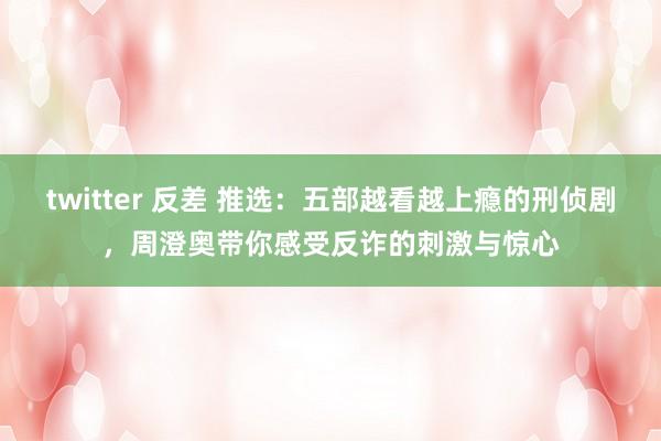 twitter 反差 推选：五部越看越上瘾的刑侦剧，周澄奥带你感受反诈的刺激与惊心