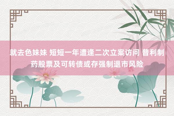 就去色妹妹 短短一年遭逢二次立案访问 普利制药股票及可转债或存强制退市风险