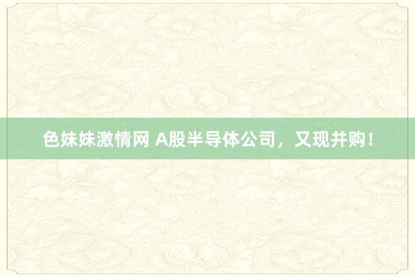 色妹妹激情网 A股半导体公司，又现并购！