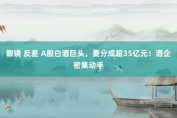 眼镜 反差 A股白酒巨头，要分成超35亿元！酒企密集动手