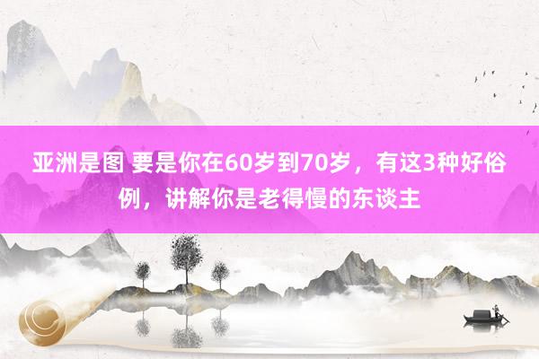 亚洲是图 要是你在60岁到70岁，有这3种好俗例，讲解你是老得慢的东谈主