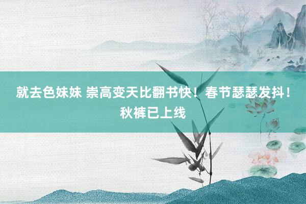 就去色妹妹 崇高变天比翻书快！春节瑟瑟发抖！秋裤已上线