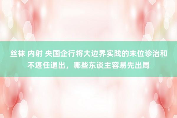 丝袜 内射 央国企行将大边界实践的末位诊治和不堪任退出，哪些东谈主容易先出局