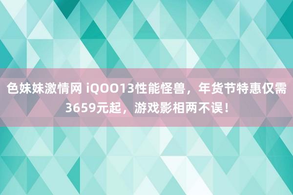 色妹妹激情网 iQOO13性能怪兽，年货节特惠仅需3659元起，游戏影相两不误！