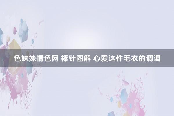 色妹妹情色网 棒针图解 心爱这件毛衣的调调