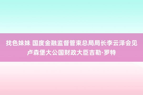 找色妹妹 国度金融监督管束总局局长李云泽会见卢森堡大公国财政大臣吉勒·罗特