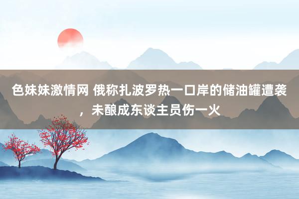 色妹妹激情网 俄称扎波罗热一口岸的储油罐遭袭，未酿成东谈主员伤一火