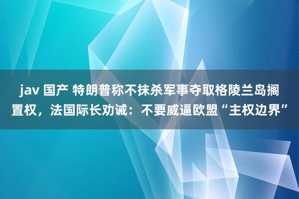 jav 国产 特朗普称不抹杀军事夺取格陵兰岛搁置权，法国际长劝诫：不要威逼欧盟“主权边界”