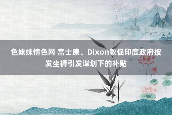 色妹妹情色网 富士康、Dixon敦促印度政府披发坐褥引发谋划下的补贴