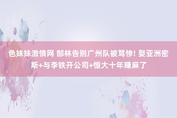 色妹妹激情网 郜林告别广州队被骂惨! 娶亚洲密斯+与李铁开公司+恒大十年赚麻了