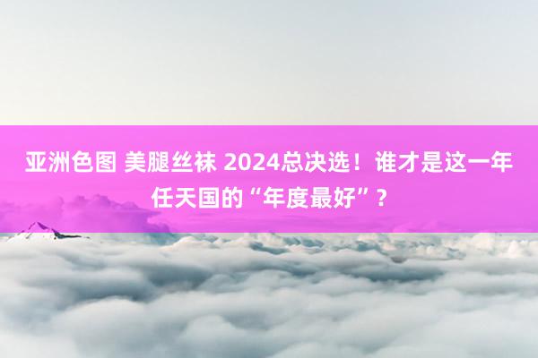 亚洲色图 美腿丝袜 2024总决选！谁才是这一年任天国的“年度最好”？