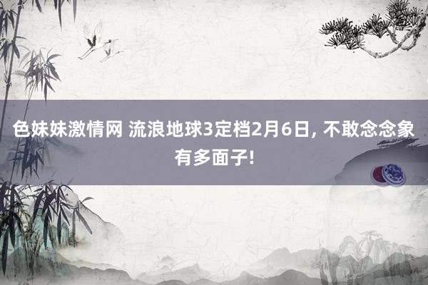 色妹妹激情网 流浪地球3定档2月6日, 不敢念念象有多面子!