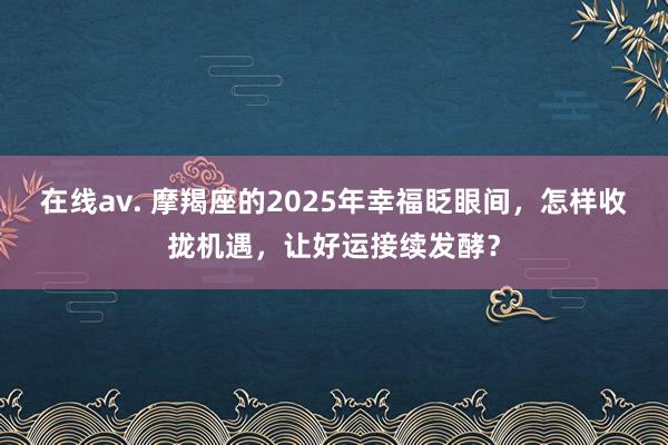 在线av. 摩羯座的2025年幸福眨眼间，怎样收拢机遇，让好运接续发酵？