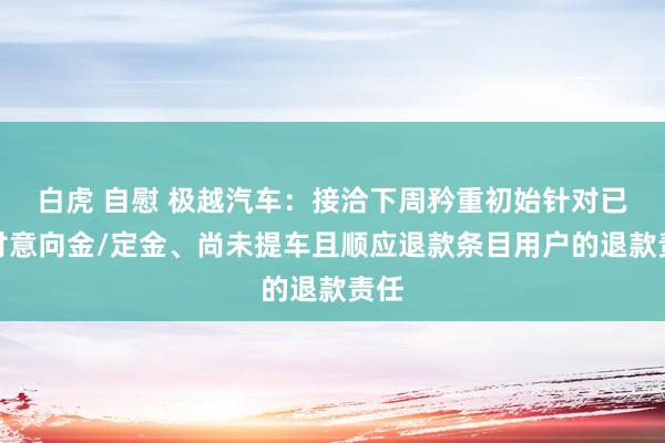 白虎 自慰 极越汽车：接洽下周矜重初始针对已支付意向金/定金、尚未提车且顺应退款条目用户的退款责任