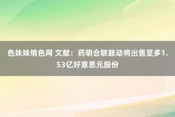 色妹妹情色网 文献：药明合联鼓动将出售至多1.53亿好意思元股份