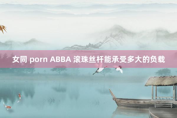 女同 porn ABBA 滚珠丝杆能承受多大的负载