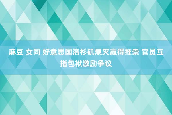 麻豆 女同 好意思国洛杉矶熄灭赢得推崇 官员互指包袱激励争议