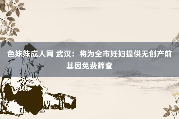 色妹妹成人网 武汉：将为全市妊妇提供无创产前基因免费筛查