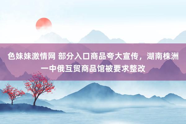 色妹妹激情网 部分入口商品夸大宣传，湖南株洲一中俄互贸商品馆被要求整改