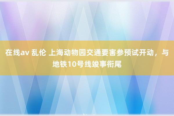 在线av 乱伦 上海动物园交通要害参预试开动，与地铁10号线竣事衔尾